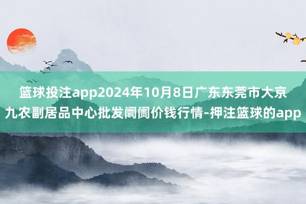 篮球投注app2024年10月8日广东东莞市大京九农副居品中心批发阛阓价钱行情-押注篮球的app