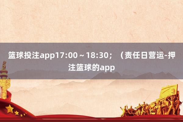 篮球投注app17:00～18:30；（责任日营运-押注篮球的app