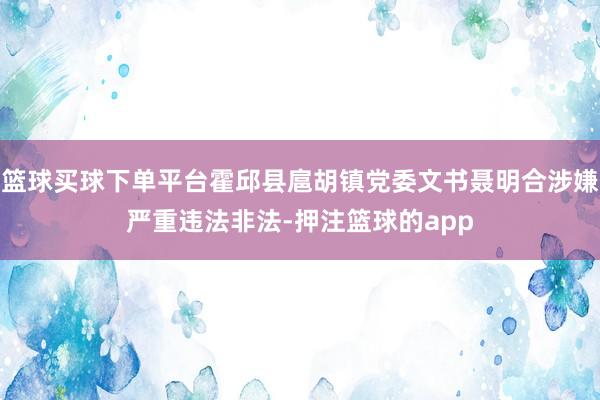 篮球买球下单平台霍邱县扈胡镇党委文书聂明合涉嫌严重违法非法-押注篮球的app