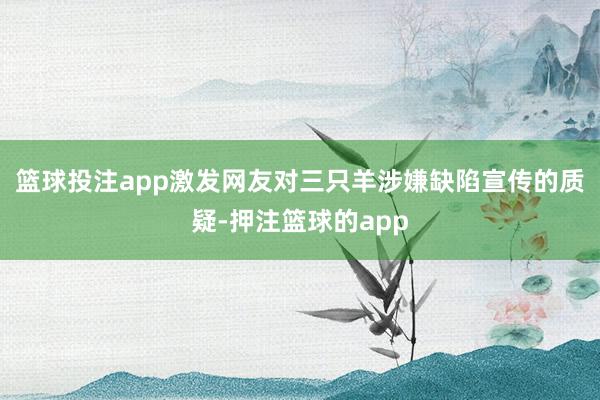 篮球投注app激发网友对三只羊涉嫌缺陷宣传的质疑-押注篮球的app